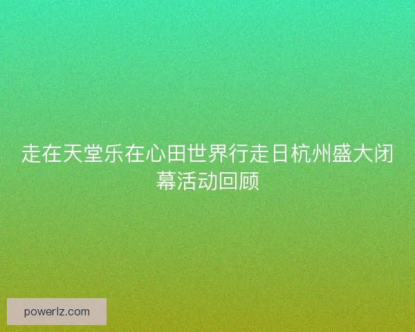 走在天堂乐在心田世界行走日杭州盛大闭幕活动回顾