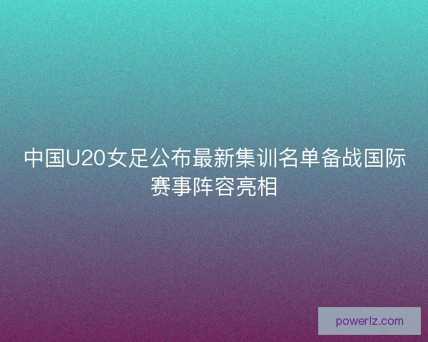 中国U20女足公布最新集训名单备战国际赛事阵容亮相