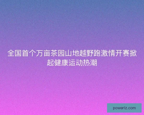 全国首个万亩茶园山地越野跑激情开赛掀起健康运动热潮